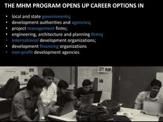 THE MHM PROGRAM OPENS UP CAREER OPTIONS IN
•
•
•
•
•
•
•

local and state governments;
development authorities and agencies;
project management firms;
engineering, architecture and planning firms;
international development organizations;
development financing organizations
non-profit development agencies

 