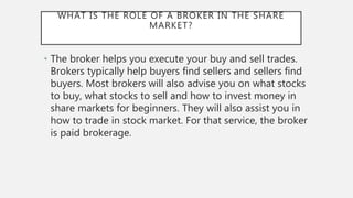 WHAT IS THE ROLE OF A BROKER IN THE SHARE
MARKET?
• The broker helps you execute your buy and sell trades.
Brokers typically help buyers find sellers and sellers find
buyers. Most brokers will also advise you on what stocks
to buy, what stocks to sell and how to invest money in
share markets for beginners. They will also assist you in
how to trade in stock market. For that service, the broker
is paid brokerage.
 