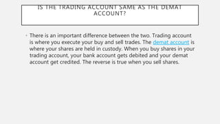IS THE TRADING ACCOUNT SAME AS THE DEMAT
ACCOUNT?
• There is an important difference between the two. Trading account
is where you execute your buy and sell trades. The demat account is
where your shares are held in custody. When you buy shares in your
trading account, your bank account gets debited and your demat
account get credited. The reverse is true when you sell shares.
 