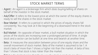 STOCK MARKET TERMS
• Agent : An agent is a brokerage firm which does buying/selling of shares on
behalf of the investor in the stock market.
• Ask/Offer: It refers to the lowest price at which the owner of the equity shares is
ready to sell the shares in the stock market.
• Bear Market : It refers to a period in which the prices of equity shares fall
consistently. You may look at it like beginning of a downward trend in the stock
market.
• Bull Market : An opposite of bear market, a bull market situation in which the
prices of the stocks are increasing over a prolonged period of time. A single
stock and a sector can be bullish at one time and bearish at another time.
• Beta : It measures the association between price of one equity share and the
overall movement of stock market. Beta of the market is assumed to be 1. A
stock’s beta of more than 1 shows a higher risk than the market. A beta of less
than 1 shows that stock is less riskier than the market.
 