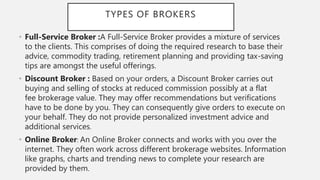 TYPES OF BROKERS
• Full-Service Broker :A Full-Service Broker provides a mixture of services
to the clients. This comprises of doing the required research to base their
advice, commodity trading, retirement planning and providing tax-saving
tips are amongst the useful offerings.
• Discount Broker : Based on your orders, a Discount Broker carries out
buying and selling of stocks at reduced commission possibly at a flat
fee brokerage value. They may offer recommendations but verifications
have to be done by you. They can consequently give orders to execute on
your behalf. They do not provide personalized investment advice and
additional services.
• Online Broker: An Online Broker connects and works with you over the
internet. They often work across different brokerage websites. Information
like graphs, charts and trending news to complete your research are
provided by them.
 