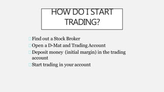HOW DO I START
TRADING?
Find out a Stock Broker
Open a D-Mat and Trading Account
Deposit money (initial margin) in the trading
account
Start trading in your account
 