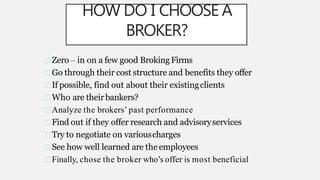 HOW DO I CHOOSE A
BROKER?
Zero – in on a few good Broking Firms
Go through their cost structure and benefits they offer
If possible, find out about their existingclients
Who are theirbankers?
Analyze the brokers’ past performance
Find out if they offer research and advisoryservices
Try to negotiate on variouscharges
See how well learned are the employees
Finally, chose the broker who’s offer is most beneficial
 