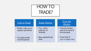 HOW TO
TRADE?
Call-n-Trade
• Broker calls youto
update and advise
• Can placeorder
over the phone
Trade Online
• Use online
software or
Website
• Stay updated real
time
Visit the
Broker
• Visit the broker
and sit in frontof
the terminal
10/8/2009 An Introduction to Stock Trading - Pradeep Tewani
• Good only if
you’ve ample time
 