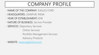 COMPANY PROFILE
• NAME OF THE COMPANY: EAGLES FORD
• HEADQUATERS: UDAIPUR, INDIA
• YEAR OF ESTABLISHMENT:2018
• NATURE OF BUSINESS: Service Provider
• SERVICES: Depository Services
Online Services
Portfolio Management Services
Advisory Products
• WEBSITE: www.eaglesford.com
 