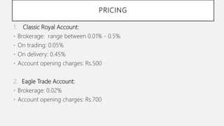 PRICING
1. Classic Royal Account:
• Brokerage: range between 0.01% - 0.5%
• On trading: 0.05%
• On delivery: 0.45%
• Account opening charges: Rs.500
2. Eagle Trade Account:
• Brokerage: 0.02%
• Account opening charges: Rs.700
 