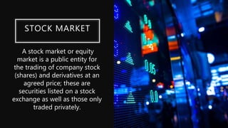 STOCK MARKET
A stock market or equity
market is a public entity for
the trading of company stock
(shares) and derivatives at an
agreed price; these are
securities listed on a stock
exchange as well as those only
traded privately.
 