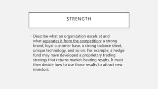 STRENGTH
• Describe what an organization excels at and
what separates it from the competition: a strong
brand, loyal customer base, a strong balance sheet,
unique technology, and so on. For example, a hedge
fund may have developed a proprietary trading
strategy that returns market-beating results. It must
then decide how to use those results to attract new
investors.
 