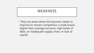 WEAKNESS
• They are areas where the business needs to
improve to remain competitive: a weak brand,
higher-than-average turnover, high levels of
debt, an inadequate supply chain, or lack of
capital.
 