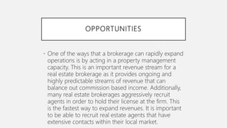 OPPORTUNITIES
• One of the ways that a brokerage can rapidly expand
operations is by acting in a property management
capacity. This is an important revenue stream for a
real estate brokerage as it provides ongoing and
highly predictable streams of revenue that can
balance out commission based income. Additionally,
many real estate brokerages aggressively recruit
agents in order to hold their license at the firm. This
is the fastest way to expand revenues. It is important
to be able to recruit real estate agents that have
extensive contacts within their local market.
 
