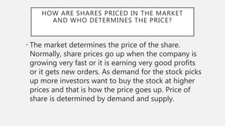 HOW ARE SHARES PRICED IN THE MARKET
AND WHO DETERMINES THE PRICE?
• The market determines the price of the share.
Normally, share prices go up when the company is
growing very fast or it is earning very good profits
or it gets new orders. As demand for the stock picks
up more investors want to buy the stock at higher
prices and that is how the price goes up. Price of
share is determined by demand and supply.
 
