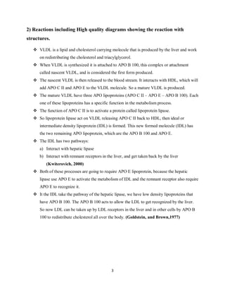 3
2) Reactions including High quality diagrams showing the reaction with
structures.
 VLDL is a lipid and cholesterol carrying molecule that is produced by the liver and work
on redistributing the cholesterol and triacylglycerol.
 When VLDL is synthesized it is attached to APO B 100, this complex or attachment
called nascent VLDL, and is considered the first form produced.
 The nascent VLDL is then released to the blood stream. It interacts with HDL, which will
add APO C II and APO E to the VLDL molecule. So a mature VLDL is produced.
 The mature VLDL have three APO lipoproteins (APO C II – APO E – APO B 100). Each
one of these lipoproteins has a specific function in the metabolism process.
 The function of APO C II is to activate a protein called lipoprotein lipase.
 So lipoprotein lipase act on VLDL releasing APO C II back to HDL, then ideal or
intermediate density lipoprotein (IDL) is formed. This new formed molecule (IDL) has
the two remaining APO lipoprotein, which are the APO B 100 and APO E.
 The IDL has two pathways:
a) Interact with hepatic lipase
b) Interact with remnant receptors in the liver, and get taken back by the liver
(Kwiterovich, 2000)
 Both of these processes are going to require APO E lipoprotein, because the hepatic
lipase use APO E to activate the metabolism of IDL and the remnant receptor also require
APO E to recognize it.
 It the IDL take the pathway of the hepatic lipase, we have low density lipoproteins that
have APO B 100. The APO B 100 acts to allow the LDL to get recognized by the liver.
So now LDL can be taken up by LDL receptors in the liver and in other cells by APO B
100 to redistribute cholesterol all over the body. (Goldstein, and Brown,1977)
 