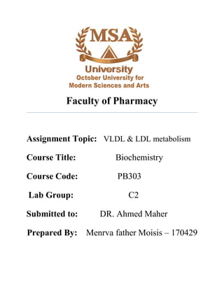 Faculty of Pharmacy
Assignment Topic: VLDL & LDL metabolism
Course Title: Biochemistry
Course Code: PB303
Lab Group: C2
Submitted to: DR. Ahmed Maher
Prepared By: Menrva father Moisis – 170429
 