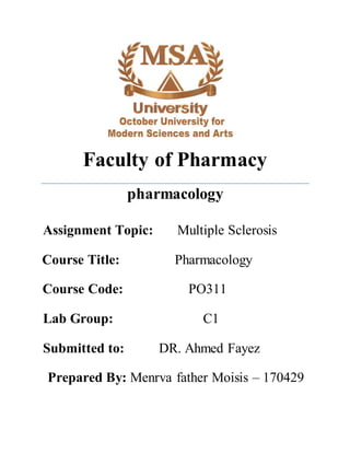 Faculty of Pharmacy
pharmacology
Assignment Topic: Multiple Sclerosis
Course Title: Pharmacology
Course Code: PO311
Lab Group: C1
Submitted to: DR. Ahmed Fayez
Prepared By: Menrva father Moisis – 170429
 