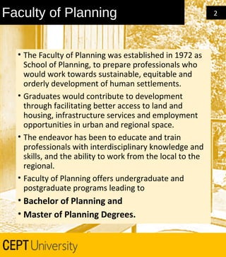 Faculty of Planning
• The Faculty of Planning was established in 1972 as
School of Planning, to prepare professionals who
would work towards sustainable, equitable and
orderly development of human settlements.
• Graduates would contribute to development
through facilitating better access to land and
housing, infrastructure services and employment
opportunities in urban and regional space.
• The endeavor has been to educate and train
professionals with interdisciplinary knowledge and
skills, and the ability to work from the local to the
regional.
• Faculty of Planning offers undergraduate and
postgraduate programs leading to

• Bachelor of Planning and
• Master of Planning Degrees.

2

 