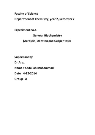 Faculty of Science
Department of Chemistry,year 2, Semester 2
Experiment no.4
General Biochemistry
)Acrolein,Densten and Cupper test)
Supervisor by
Dr.Araz
Name : Abdullah Muhammad
Date : 4-12-2014
Group : A
 