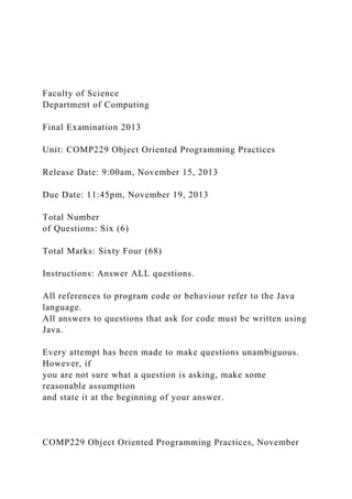 Faculty of Science
Department of Computing
Final Examination 2013
Unit: COMP229 Object Oriented Programming Practices
Release Date: 9:00am, November 15, 2013
Due Date: 11:45pm, November 19, 2013
Total Number
of Questions: Six (6)
Total Marks: Sixty Four (68)
Instructions: Answer ALL questions.
All references to program code or behaviour refer to the Java
language.
All answers to questions that ask for code must be written using
Java.
Every attempt has been made to make questions unambiguous.
However, if
you are not sure what a question is asking, make some
reasonable assumption
and state it at the beginning of your answer.
COMP229 Object Oriented Programming Practices, November
 