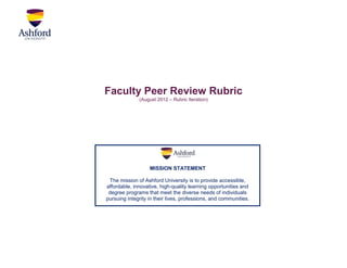 Faculty Peer Review Rubric
              (August 2012 – Rubric Iteration)




                   MISSION STATEMENT

 The mission of Ashford University is to provide accessible,
affordable, innovative, high-quality learning opportunities and
 degree programs that meet the diverse needs of individuals
pursuing integrity in their lives, professions, and communities.
 