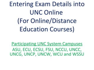 Entering Exam Details into
UNC Online
(For Online/Distance
Education Courses)
Participating UNC System Campuses
ASU, ECU, ECSU, FSU, NCCU, UNCC,
UNCG, UNCP, UNCW, WCU and WSSU
 