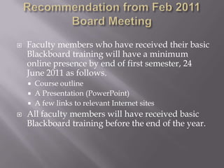 Recommendation from Feb 2011 Board MeetingFaculty members who have received their basic Blackboard training will have a minimum online presence by end of first semester, 24 June 2011 as follows. Course outlineA Presentation (PowerPoint) A few links to relevant Internet sitesAll faculty members will have received basic Blackboard training before the end of the year.