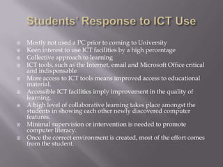 Students’ Response to ICT Use Mostly not used a PC prior to coming to UniversityKeen interest to use ICT facilities by a high percentageCollective approach to learningICT tools, such as the Internet, email and Microsoft Office critical and indispensableMore access to ICT tools means improved access to educational material.Accessible ICT facilities imply improvement in the quality of learning.A high level of collaborative learning takes place amongst the students in showing each other newly discovered computer features.Minimal supervision or intervention is needed to promote computer literacy.  Once the correct environment is created, most of the effort comes from the student.   