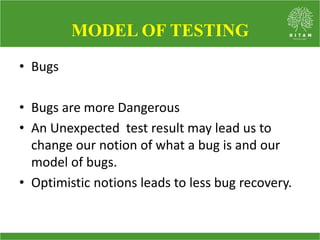 • Bugs
• Bugs are more Dangerous
• An Unexpected test result may lead us to
change our notion of what a bug is and our
model of bugs.
• Optimistic notions leads to less bug recovery.
MODEL OF TESTING
 