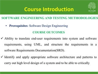 Course Introduction
 Ability to translate end-user requirements into system and software
requirements, using UML, and structure the requirements in a
software Requirements Documentation(SRD).
 Identify and apply appropriate software architecture and patterns to
carry out high level design of a system and to be able to critically
SOFTWARE ENGINEERING AND TESTING METHODOLOGIES
• Prerequisites: Software Design Engineering
COURSE OUTCOMES
 