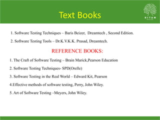 Text Books
1. Software Testing Techniques – Baris Beizer, Dreamtech , Second Edition.
2. Software Testing Tools – Dr.K.V.K.K. Prasad, Dreamtech.
REFERENCE BOOKS:
1. The Craft of Software Testing – Brain Marick,Pearson Education
2. Software Testing Techniques- SPD(Orelle)
3. Software Testing in the Real World – Edward Kit, Pearson
4.Effective methods of software testing, Perry, John Wiley.
5. Art of Software Testing –Meyers, John Wiley.
 