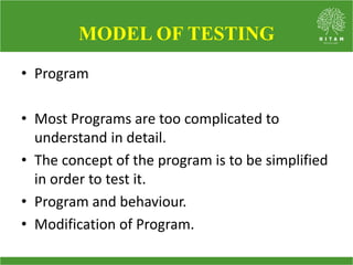 • Program
• Most Programs are too complicated to
understand in detail.
• The concept of the program is to be simplified
in order to test it.
• Program and behaviour.
• Modification of Program.
MODEL OF TESTING
 