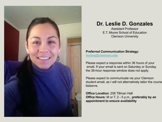 Dr. Leslie D. Gonzales
Assistant Professor
E.T. Moore School of Education
Clemson University
Preferred Communication Strategy:
leslieg@clemson.edu
Please expect a response within 36 hours of your
email. If your email is sent on Saturday or Sunday,
the 36-hour response window does not apply.
Please expect to communicate via your Clemson
student email, as I will not alternatively tailor the course
listserve.
Office Location: 208 Tillman Hall
Office Hours: M or T, 2 - 5 p.m., preferably by an
appointment to ensure availability
 