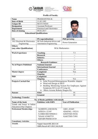 Profile of Faculty
Name PRASHANTHA K
Date of Birth 21.05.1992
Unique ID SCET17EE01
Designation Assistant Professor
Department Electrical and Electronics
Date of Joining 09.02.2017
Educational Qualifications
UG PG (specialization) PhD perusing
B.E Electrical & Electronics
Engineering
M.Tech Industrial drives and
Automation Engineering .
Power Generation
Others
(any other Qualification) M.Sc Mathematics
Work Experience Teaching 7.1
Research -
Industry -
Others -
Research Guidance
No of Papers Published National Journal 2
International Journal 9
Conferences 13
Master degree Completed Yes
Ongoing -
PhD Completed
Ongoing Yes
Projects Carried Out  Solar Powered Heterogeneous Wearable Adaptor
 Wind mill Design at SSCE
 Building Monitoring System For Employees Against
Symptoms Of Covid-19 Using Iot
 :Micro Avionic Robotic Dragon Fly
Patents Filed 01
Granted 01
Technology Transfer
No. of Books publishes with details
Name of the book Publisher with ISBN Year of Publication
Trends and Issues in Indian
Education (One Chapter)
Professional Memberships 1)LMISTE,-LM120156 2)IEI ,-01645
3)ITEEA -21347 4)IAENG, -192151
5) ISRD-M4150902812 6)NITTSD-58526
7)IAAC-CE002753 8)AICTSD-71981
9)IFERP-PM58614729
Consultancy Activities
Awards Topper Award BE 2013-14
100% Result ACY-2017,18,19,20
 