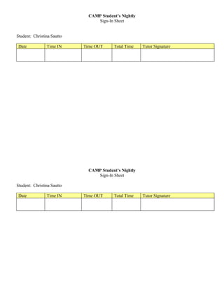 CAMP Student’s Nightly
                                 Sign-In Sheet


Student: Christina Sautto

 Date           Time IN     Time OUT     Total Time    Tutor Signature




                              CAMP Student’s Nightly
                                 Sign-In Sheet

Student: Christina Sautto

 Date           Time IN     Time OUT     Total Time    Tutor Signature
 