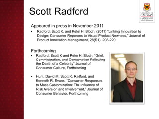 Scott Radford
Appeared in press in November 2011
•   Radford, Scott K. and Peter H. Bloch, (2011) “Linking Innovation to
    Design: Consumer Reponses to Visual Product Newness,” Journal of
    Product Innovation Management, 28(S1), 208-220


Forthcoming
•   Radford, Scott K and Peter H. Bloch, “Grief,
    Commiseration, and Consumption Following
    the Death of a Celebrity” Journal of
    Consumer Culture, Forthcoming

•   Hunt, David M, Scott K. Radford, and
    Kenneth R. Evans, “Consumer Responses
    to Mass Customization: The Influence of
    Risk Aversion and Involvement,” Journal of
    Consumer Behavior, Forthcoming
 