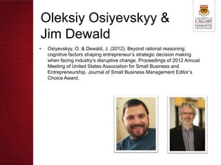 Oleksiy Osiyevskyy &
Jim Dewald
•   Osiyevskyy, O. & Dewald, J. (2012). Beyond rational reasoning:
    cognitive factors shaping entrepreneur’s strategic decision making
    when facing industry’s disruptive change. Proceedings of 2012 Annual
    Meeting of United States Association for Small Business and
    Entrepreneurship. Journal of Small Business Management Editor’s
    Choice Award.
 