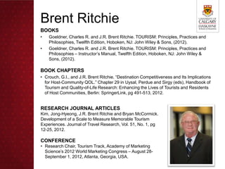 Brent Ritchie
BOOKS
•   Goeldner, Charles R. and J.R. Brent Ritchie. TOURISM: Principles, Practices and
    Philosophies, Twelfth Edition, Hoboken, NJ: John Wiley & Sons, (2012).
•   Goeldner, Charles R. and J.R. Brent Ritchie. TOURISM: Principles, Practices and
    Philosophies – Instructor’s Manual, Twelfth Edition, Hoboken, NJ: John Wiley &
    Sons, (2012).

BOOK CHAPTERS
• Crouch, G.I., and J.R. Brent Ritchie. “Destination Competitiveness and Its Implications
  for Host-Community QOL.” Chapter 29 in Uysal, Perdue and Sirgy (eds), Handbook of
  Tourism and Quality-of-Life Research: Enhancing the Lives of Tourists and Residents
  of Host Communities, Berlin: SpringerLink, pg 491-513, 2012.


RESEARCH JOURNAL ARTICLES
Kim, Jong-Hyeong, J.R. Brent Ritchie and Bryan McCormick.
Development of a Scale to Measure Memorable Tourism
Experiences. Journal of Travel Research, Vol. 51, No. 1, pg
12-25, 2012.

CONFERENCE
• Research Chair, Tourism Track, Academy of Marketing
  Science’s 2012 World Marketing Congress – August 28-
  September 1, 2012, Atlanta, Georgia, USA.
 