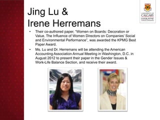 Jing Lu &
Irene Herremans
•   Their co-authored paper, “Women on Boards: Decoration or
    Value. The Influence of Women Directors on Companies’ Social
    and Environmental Performance”, was awarded the KPMG Best
    Paper Award.
•   Ms. Lu and Dr. Herremans will be attending the American
    Accounting Association Annual Meeting in Washington, D.C. in
    August 2012 to present their paper in the Gender Issues &
    Work-Life Balance Section, and receive their award.
 