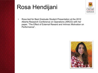 Rosa Hendijani
•   Rosa tied for Best Graduate Student Presentation at the 2012
    Alberta Research Conference on Operations (ARCO) with her
    paper, “The Effect of External Reward and Intrinsic Motivation on
    Performance”.
 
