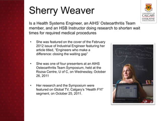 Sherry Weaver
Is a Health Systems Engineer, an AIHS’ Osteoarthritis Team
member, and an HSB Instructor doing research to shorten wait
times for required medical procedures

•   She was featured on the cover of the February
    2012 issue of Industrial Engineer featuring her
    article titled, “Engineers who make a
    difference: closing the waiting gap”

•   She was one of four presenters at an AIHS
    Osteoarthritis Team Symposium, held at the
    Rozsa Centre, U of C, on Wednesday, October
    26, 2011

•   Her research and the Symposium were
    featured on Global TV, Calgary’s “Health FYI”
    segment, on October 25, 2011.
 