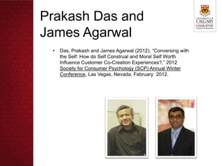 Prakash Das and
James Agarwal
 •   Das, Prakash and James Agarwal (2012), “Conversing with
     the Self: How do Self Construal and Moral Self Worth
     Influence Customer Co-Creation Experiences?,” 2012
     Society for Consumer Psychology (SCP) Annual Winter
     Conference, Las Vegas, Nevada, February 2012.
 