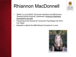 Rhiannon MacDonnell
•   “Belief in a Just World: Consumer Intentions and Behaviours
    Towards Ethical Products” published in American Marketing
    Associations Journals
•   Presenting at the Society for Consumer Psychology Feb 2012,
    Las Vegas
•   Selected to attend the AMA-Sheuth Consortium in June
 