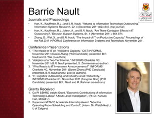 Barrie Nault
Journals and Proceedings
•   Han, K., Kauffman, R.J., and B.R. Nault, “Returns to Information Technology Outsourcing,”
    Information Systems Research, 22, 4 (December 2011) 824-840. (top journal)
•   Han, K., Kauffman, R.J., Mann, A., and B.R. Nault, “Are There Contagion Effects in IT
    Outsourcing?,” Decision Support Systems, 51, 4 (November 2011), 864-874.
•   Zhang, D., Wei, X., and B.R. Nault, “The Impact of IT on Productive Capacity,” Proceedings of
    the Fall 2011 INFORMS Conference on Information Systems and Technology, November 2011.

Conference Presentations
1. “The Impact of IT on Productive Capacity,” CIST/INFORMS,
   November 2011 (Dawei Zhang (PhD Candidate) presented, B.R.
   Nault and X. Wei co-authors)
2. “Adoption of a Two-Tier Internet,” INFORMS Charlotte NC,
   November 2011 (B.R. Nault presented, S. Zimmerman co-author)
3. “Who Reacts to IT Investment Announcements?” INFORMS
   Charlotte NC, November 2011 (Dawei Zhang (PhD Candidate)
   presented, B.R. Nault and M. Lyle co-authors).
4. “IT, Logistics Outsourcing, and Industry-Level Productivity,”
   INFORMS Charlotte NC, November 2011 (Fengmei Gong (PhD
   Candidate) presented, B.R. Nault and M. Rahman co-authors).

Grants Received
1. Co-PI SSHRC Insight Grant, "Economic Contributions of Information
   Technology Labour: A Multi-Level Investigation”, (PI: Dr. Kunsoo
   Han, McGill U)
2. Supervisor MITACS Accelerate Internship Award, "Adaptive
   Operating Room Scheduling and Control", (Intern: Dr. Wei (Mike) Li,
   U of Calgary)
 