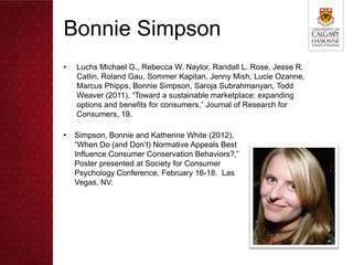 Bonnie Simpson
•   Luchs Michael G., Rebecca W. Naylor, Randall L. Rose, Jesse R.
    Catlin, Roland Gau, Sommer Kapitan, Jenny Mish, Lucie Ozanne,
    Marcus Phipps, Bonnie Simpson, Saroja Subrahmanyan, Todd
    Weaver (2011), “Toward a sustainable marketplace: expanding
    options and benefits for consumers,” Journal of Research for
    Consumers, 19.

•   Simpson, Bonnie and Katherine White (2012),
    “When Do (and Don’t) Normative Appeals Best
    Influence Consumer Conservation Behaviors?,”
    Poster presented at Society for Consumer
    Psychology Conference, February 16-18. Las
    Vegas, NV.
 