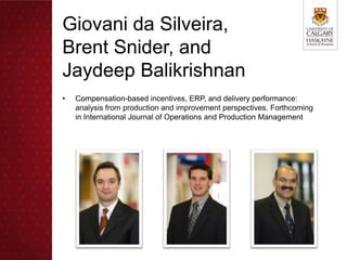 Giovani da Silveira,
Brent Snider, and
Jaydeep Balikrishnan
•   Compensation-based incentives, ERP, and delivery performance:
    analysis from production and improvement perspectives. Forthcoming
    in International Journal of Operations and Production Management
 