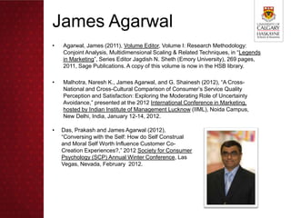 James Agarwal
•   Agarwal, James (2011), Volume Editor, Volume I: Research Methodology:
    Conjoint Analysis, Multidimensional Scaling & Related Techniques, in “Legends
    in Marketing”, Series Editor Jagdish N. Sheth (Emory University), 269 pages,
    2011, Sage Publications. A copy of this volume is now in the HSB library.

•   Malhotra, Naresh K., James Agarwal, and G. Shainesh (2012), “A Cross-
    National and Cross-Cultural Comparison of Consumer’s Service Quality
    Perception and Satisfaction: Exploring the Moderating Role of Uncertainty
    Avoidance,” presented at the 2012 International Conference in Marketing,
    hosted by Indian Institute of Management Lucknow (IIML), Noida Campus,
    New Delhi, India, January 12-14, 2012.

•   Das, Prakash and James Agarwal (2012),
    “Conversing with the Self: How do Self Construal
    and Moral Self Worth Influence Customer Co-
    Creation Experiences?,” 2012 Society for Consumer
    Psychology (SCP) Annual Winter Conference, Las
    Vegas, Nevada, February 2012.
 