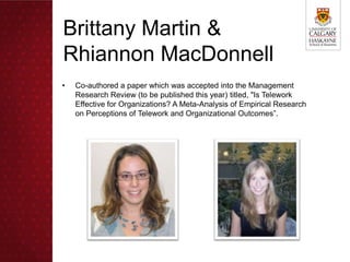 Brittany Martin &
Rhiannon MacDonnell
•   Co-authored a paper which was accepted into the Management
    Research Review (to be published this year) titled, "Is Telework
    Effective for Organizations? A Meta-Analysis of Empirical Research
    on Perceptions of Telework and Organizational Outcomes”.
 