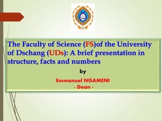 The Faculty of Science (FS)of the University
of Dschang (UDs): A brief presentation in
structure, facts and numbers
by
Emmanuel NGAMENI
- Dean -
 
