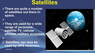 Satellites
There are quite a number
of satellites out there in
space.

They are used for a wide
range of purposes:
satellite TV, cellular
phones, military purposes.

 Satellites can also be
used by GPS receivers.
2/25/2015 10
 