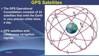 GPS Satellites
 The GPS Operational
Constellation consists of 24
satellites that orbit the Earth
in very precise orbits twice
a day.
 GPS satellites emit
continuous navigation
signals.
2/25/2015 11
 
