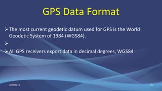 GPS Data Format
The most current geodetic datum used for GPS is the World
Geodetic System of 1984 (WGS84).

All GPS receivers export data in decimal degrees, WGS84
2/25/2015 15
 