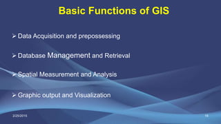 Basic Functions of GIS
19
 Data Acquisition and prepossessing
 Database Management and Retrieval
 Spatial Measurement and Analysis
 Graphic output and Visualization
2/25/2015
 